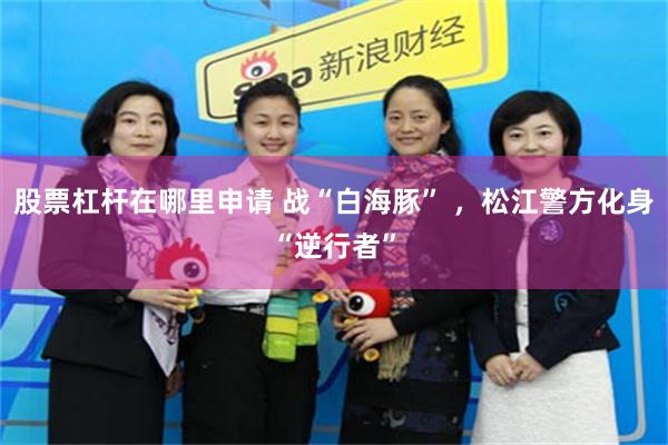 股票杠杆在哪里申请 战“白海豚” ，松江警方化身“逆行者”
