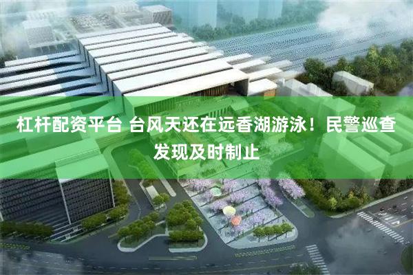 杠杆配资平台 台风天还在远香湖游泳！民警巡查发现及时制止