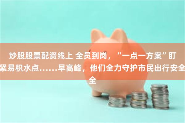 炒股股票配资线上 全员到岗，“一点一方案”盯紧易积水点……早高峰，他们全力守护市民出行安全