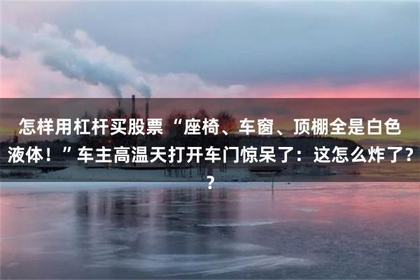 怎样用杠杆买股票 “座椅、车窗、顶棚全是白色液体！”车主高温天打开车门惊呆了：这怎么炸了？