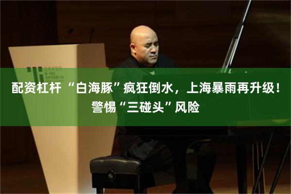 配资杠杆 “白海豚”疯狂倒水，上海暴雨再升级！警惕“三碰头”风险