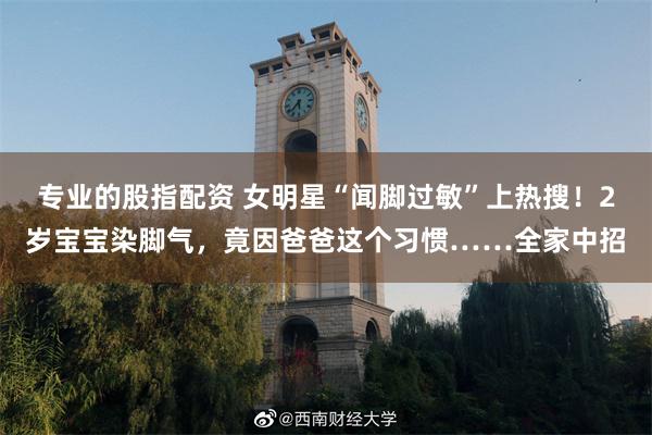 专业的股指配资 女明星“闻脚过敏”上热搜！2岁宝宝染脚气，竟因爸爸这个习惯……全家中招