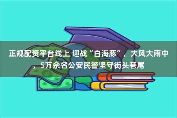 正规配资平台线上 迎战“白海豚”，大风大雨中，5万余名公安民警坚守街头巷尾