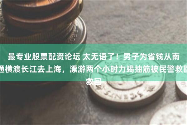 最专业股票配资论坛 太无语了！男子为省钱从南通横渡长江去上海，漂游两个小时力竭抽筋被民警救回