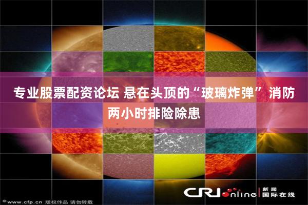 专业股票配资论坛 悬在头顶的“玻璃炸弹” 消防两小时排险除患