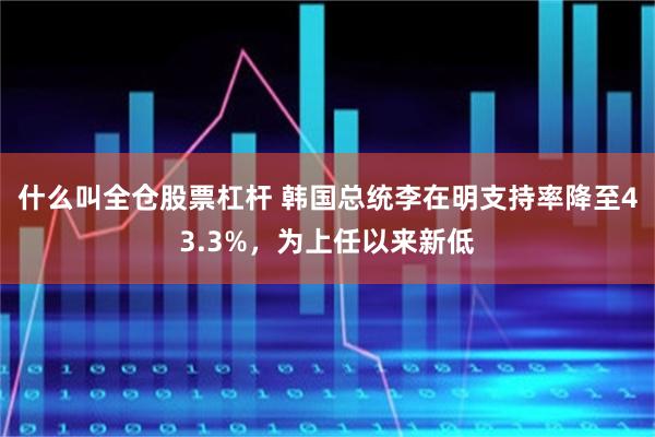 什么叫全仓股票杠杆 韩国总统李在明支持率降至43.3%，为上任以来新低