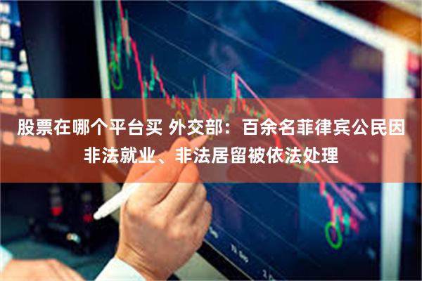 股票在哪个平台买 外交部：百余名菲律宾公民因非法就业、非法居留被依法处理