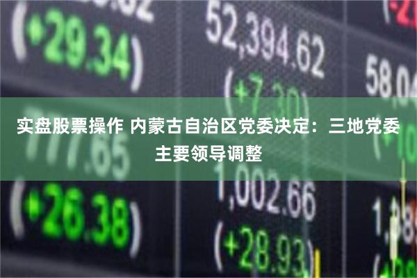 实盘股票操作 内蒙古自治区党委决定：三地党委主要领导调整
