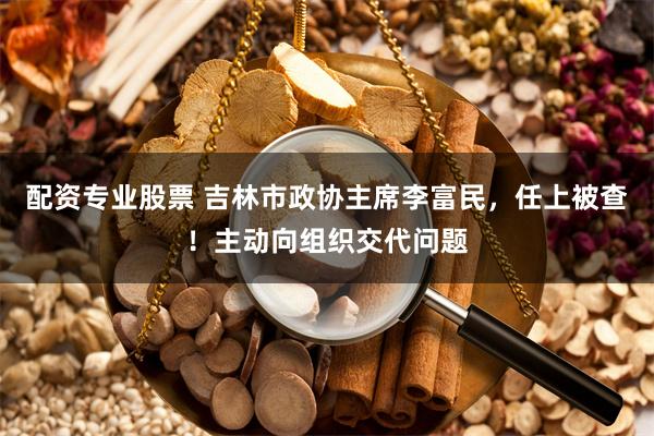 配资专业股票 吉林市政协主席李富民，任上被查！主动向组织交代问题