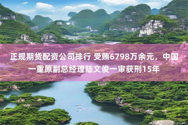 正规期货配资公司排行 受贿6798万余元，中国一重原副总经理陆文俊一审获刑15年