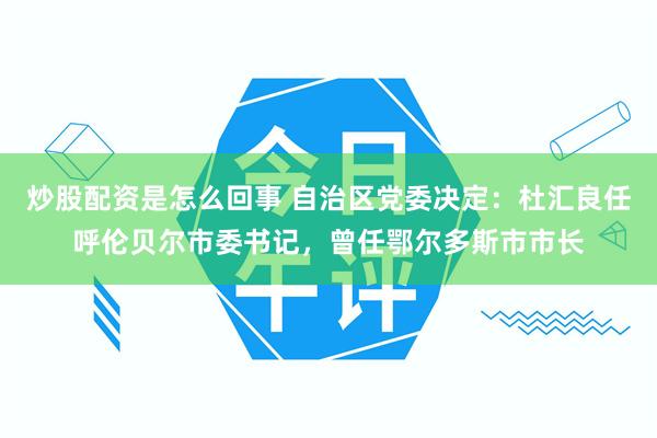 炒股配资是怎么回事 自治区党委决定：杜汇良任呼伦贝尔市委书记，曾任鄂尔多斯市市长