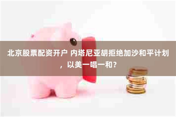 北京股票配资开户 内塔尼亚胡拒绝加沙和平计划，以美一唱一和？