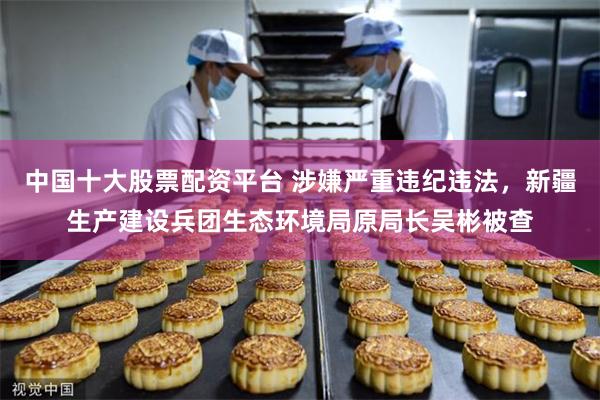 中国十大股票配资平台 涉嫌严重违纪违法，新疆生产建设兵团生态环境局原局长吴彬被查