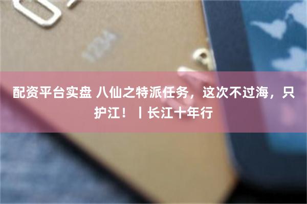配资平台实盘 八仙之特派任务，这次不过海，只护江！丨长江十年行