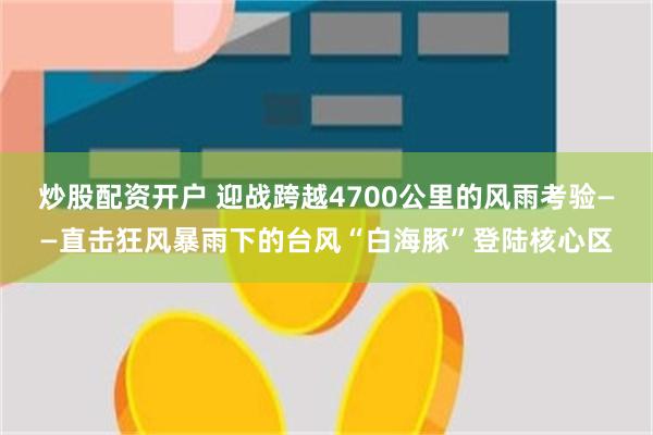 炒股配资开户 迎战跨越4700公里的风雨考验——直击狂风暴雨下的台风“白海豚”登陆核心区