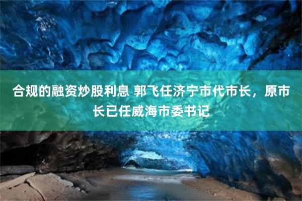 合规的融资炒股利息 郭飞任济宁市代市长，原市长已任威海市委书记