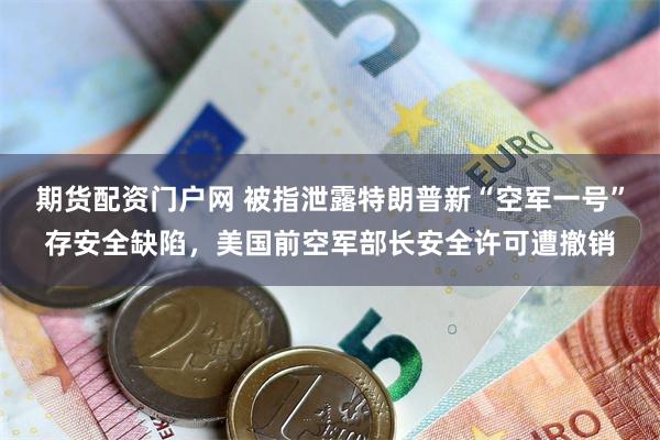 期货配资门户网 被指泄露特朗普新“空军一号”存安全缺陷，美国前空军部长安全许可遭撤销