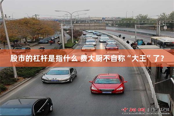 股市的杠杆是指什么 费大厨不自称“大王”了？