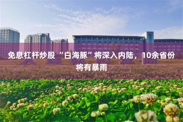免息杠杆炒股 “白海豚”将深入内陆，10余省份将有暴雨