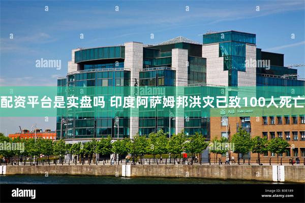 配资平台是实盘吗 印度阿萨姆邦洪灾已致100人死亡
