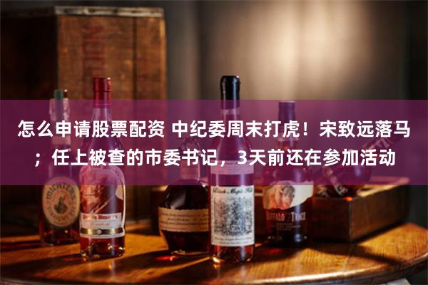 怎么申请股票配资 中纪委周末打虎！宋致远落马；任上被查的市委书记，3天前还在参加活动