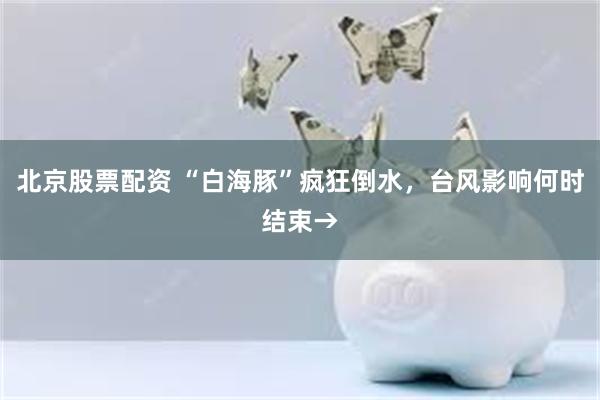 北京股票配资 “白海豚”疯狂倒水，台风影响何时结束→