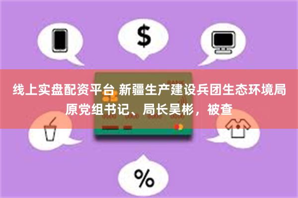 线上实盘配资平台 新疆生产建设兵团生态环境局原党组书记、局长吴彬，被查