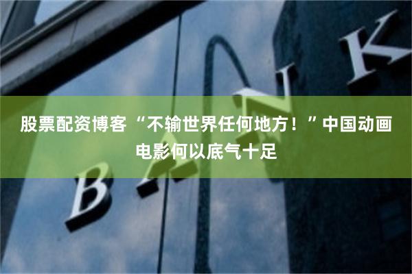 股票配资博客 “不输世界任何地方！”中国动画电影何以底气十足