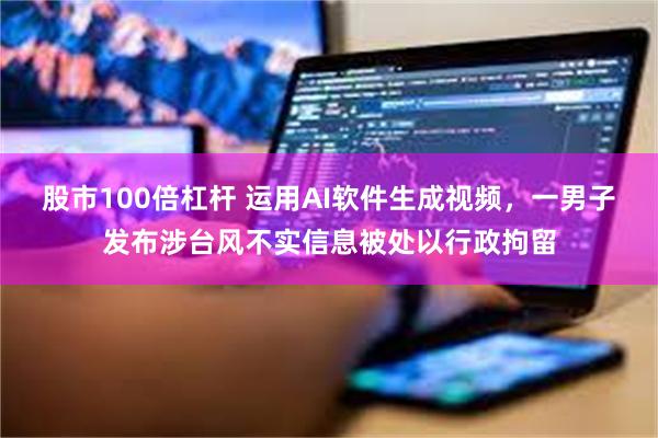 股市100倍杠杆 运用AI软件生成视频，一男子发布涉台风不实信息被处以行政拘留