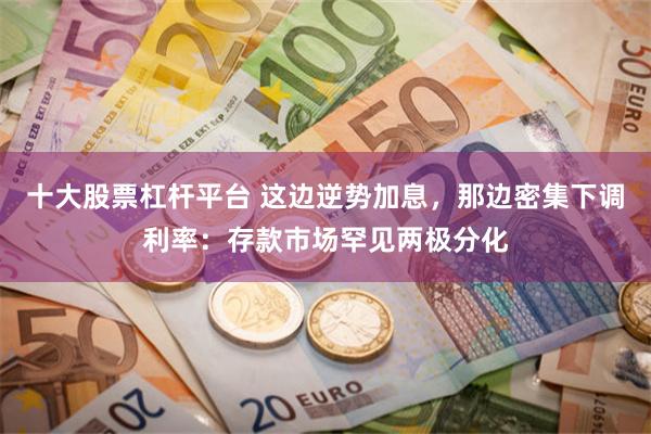 十大股票杠杆平台 这边逆势加息，那边密集下调利率：存款市场罕见两极分化