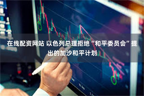 在线配资网站 以色列总理拒绝“和平委员会”提出的加沙和平计划