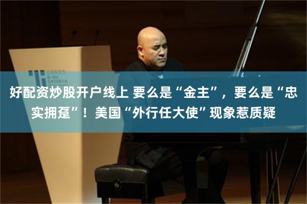 好配资炒股开户线上 要么是“金主”，要么是“忠实拥趸”！美国“外行任大使”现象惹质疑