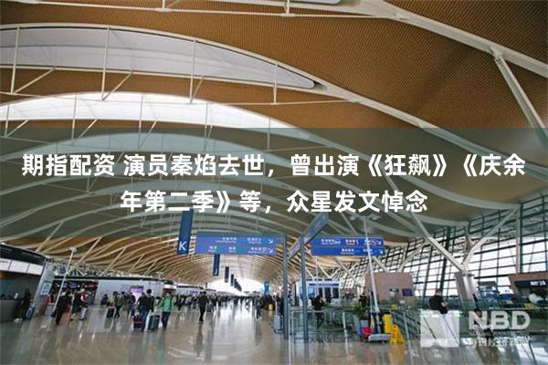 期指配资 演员秦焰去世，曾出演《狂飙》《庆余年第二季》等，众星发文悼念