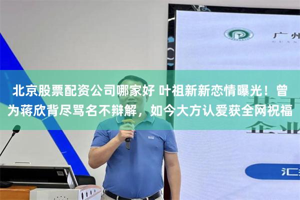 北京股票配资公司哪家好 叶祖新新恋情曝光！曾为蒋欣背尽骂名不辩解，如今大方认爱获全网祝福