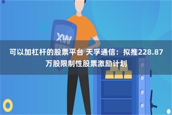 可以加杠杆的股票平台 天孚通信：拟推228.87万股限制性股票激励计划