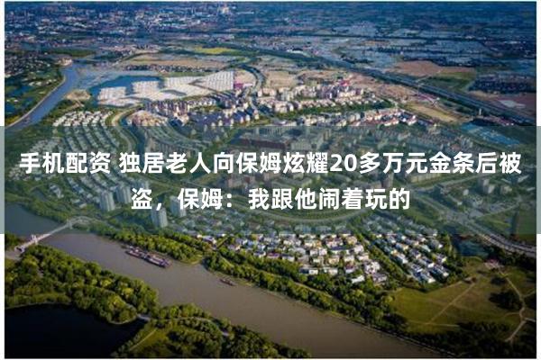 手机配资 独居老人向保姆炫耀20多万元金条后被盗，保姆：我跟他闹着玩的