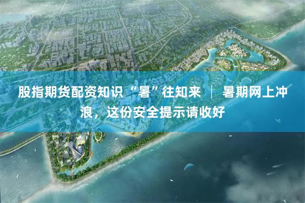 股指期货配资知识 “暑”往知来 │ 暑期网上冲浪，这份安全提示请收好