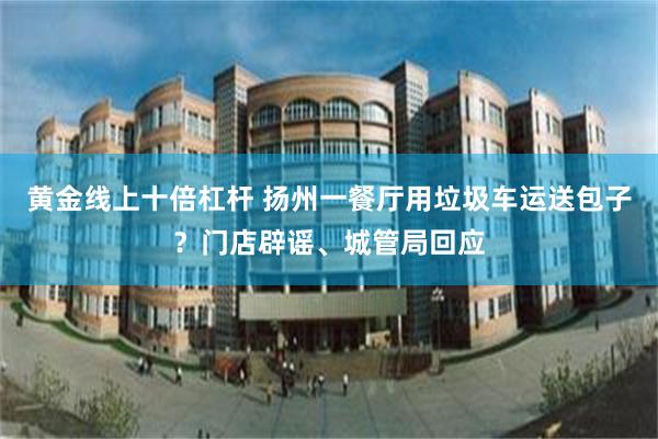 黄金线上十倍杠杆 扬州一餐厅用垃圾车运送包子？门店辟谣、城管局回应