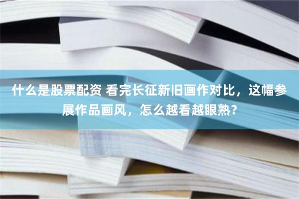 什么是股票配资 看完长征新旧画作对比，这幅参展作品画风，怎么越看越眼熟？