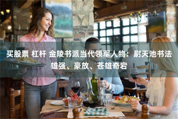 买股票 杠杆 金陵书派当代领军人物：尉天池书法雄强、豪放、苍雄奇宕