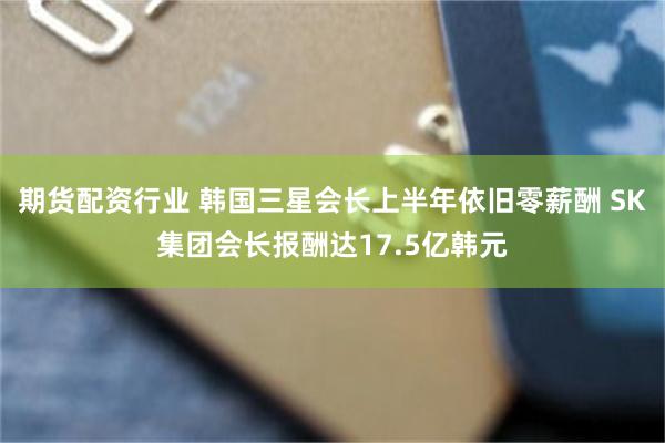 期货配资行业 韩国三星会长上半年依旧零薪酬 SK集团会长报酬达17.5亿韩元