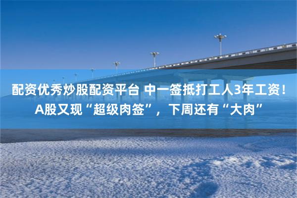 配资优秀炒股配资平台 中一签抵打工人3年工资！A股又现“超级肉签”，下周还有“大肉”
