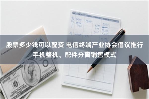 股票多少钱可以配资 电信终端产业协会倡议推行手机整机、配件分离销售模式