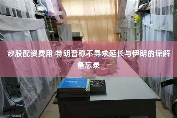 炒股配资费用 特朗普称不寻求延长与伊朗的谅解备忘录