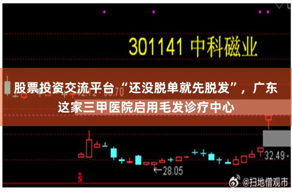 股票投资交流平台 “还没脱单就先脱发”，广东这家三甲医院启用毛发诊疗中心