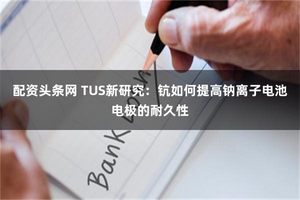 配资头条网 TUS新研究：钪如何提高钠离子电池电极的耐久性