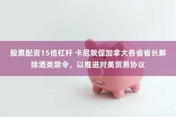 股票配资15倍杠杆 卡尼敦促加拿大各省省长解除酒类禁令，以推进对美贸易协议