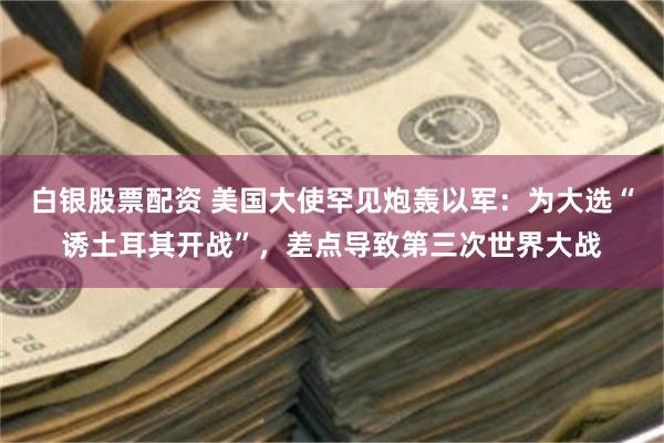 白银股票配资 美国大使罕见炮轰以军：为大选“诱土耳其开战”，差点导致第三次世界大战