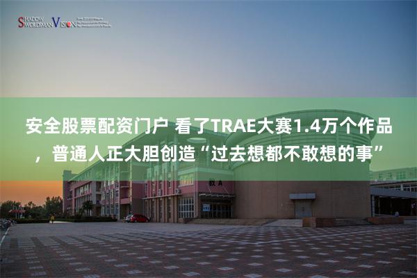 安全股票配资门户 看了TRAE大赛1.4万个作品，普通人正大胆创造“过去想都不敢想的事”