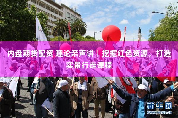 内盘期货配资 理论亲声讲｜挖掘红色资源，打造实景行走课程